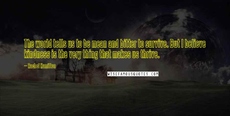 Rachel Hamilton Quotes: The world tells us to be mean and bitter to survive. But I believe kindness is the very thing that makes us thrive.