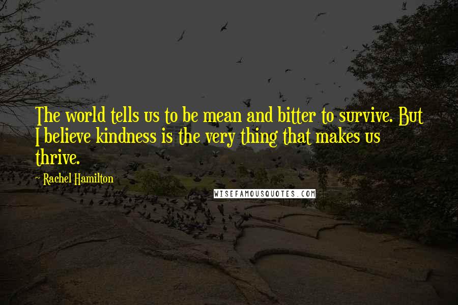 Rachel Hamilton Quotes: The world tells us to be mean and bitter to survive. But I believe kindness is the very thing that makes us thrive.