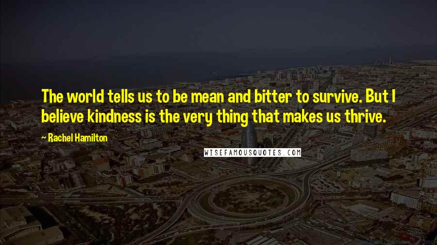 Rachel Hamilton Quotes: The world tells us to be mean and bitter to survive. But I believe kindness is the very thing that makes us thrive.