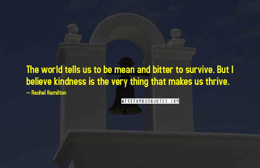 Rachel Hamilton Quotes: The world tells us to be mean and bitter to survive. But I believe kindness is the very thing that makes us thrive.