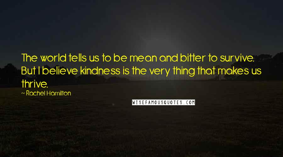 Rachel Hamilton Quotes: The world tells us to be mean and bitter to survive. But I believe kindness is the very thing that makes us thrive.