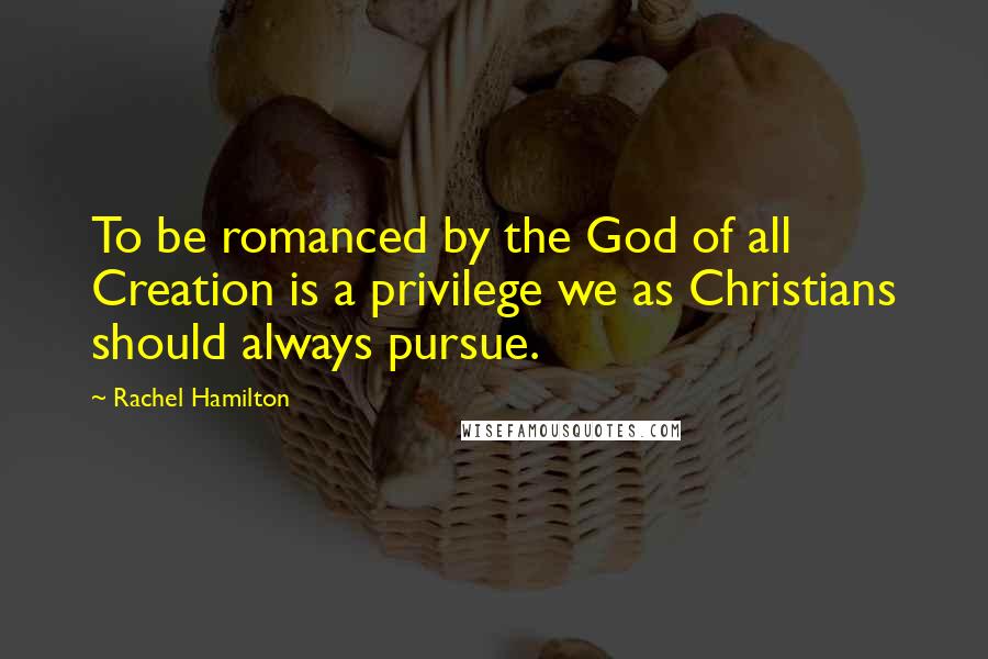 Rachel Hamilton Quotes: To be romanced by the God of all Creation is a privilege we as Christians should always pursue.