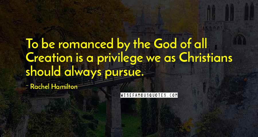Rachel Hamilton Quotes: To be romanced by the God of all Creation is a privilege we as Christians should always pursue.