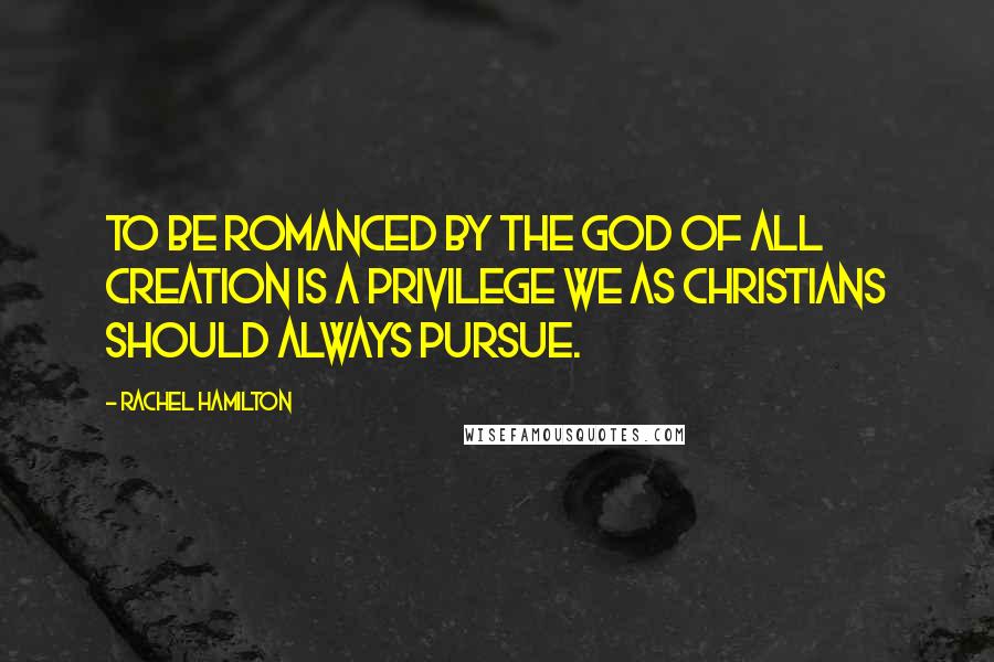 Rachel Hamilton Quotes: To be romanced by the God of all Creation is a privilege we as Christians should always pursue.