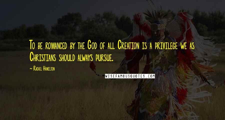Rachel Hamilton Quotes: To be romanced by the God of all Creation is a privilege we as Christians should always pursue.