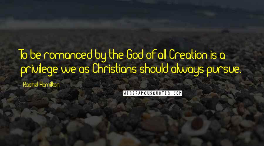 Rachel Hamilton Quotes: To be romanced by the God of all Creation is a privilege we as Christians should always pursue.