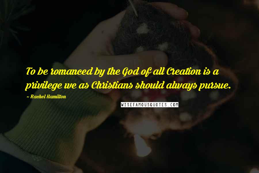 Rachel Hamilton Quotes: To be romanced by the God of all Creation is a privilege we as Christians should always pursue.