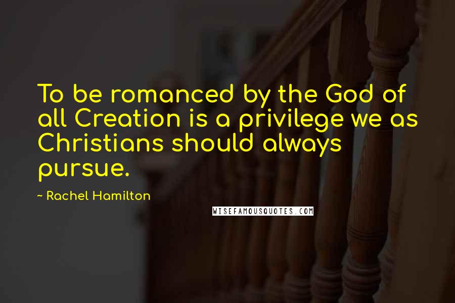 Rachel Hamilton Quotes: To be romanced by the God of all Creation is a privilege we as Christians should always pursue.