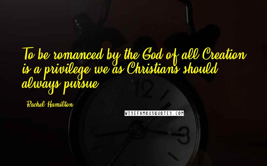 Rachel Hamilton Quotes: To be romanced by the God of all Creation is a privilege we as Christians should always pursue.