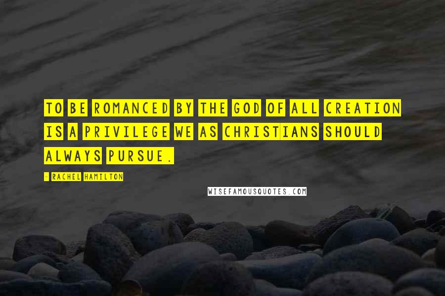 Rachel Hamilton Quotes: To be romanced by the God of all Creation is a privilege we as Christians should always pursue.