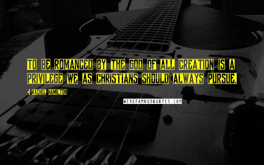 Rachel Hamilton Quotes: To be romanced by the God of all Creation is a privilege we as Christians should always pursue.