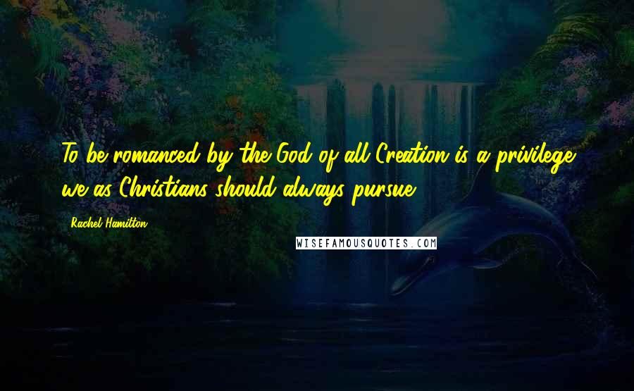 Rachel Hamilton Quotes: To be romanced by the God of all Creation is a privilege we as Christians should always pursue.