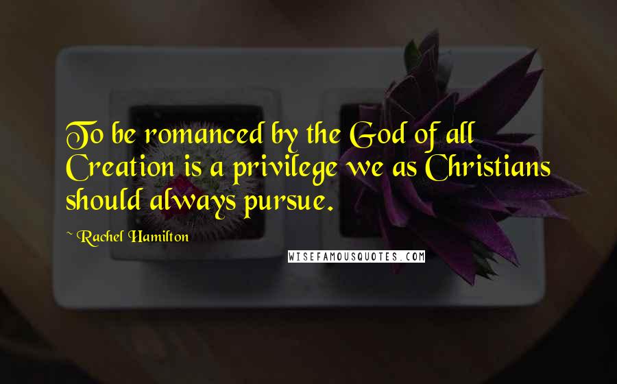 Rachel Hamilton Quotes: To be romanced by the God of all Creation is a privilege we as Christians should always pursue.