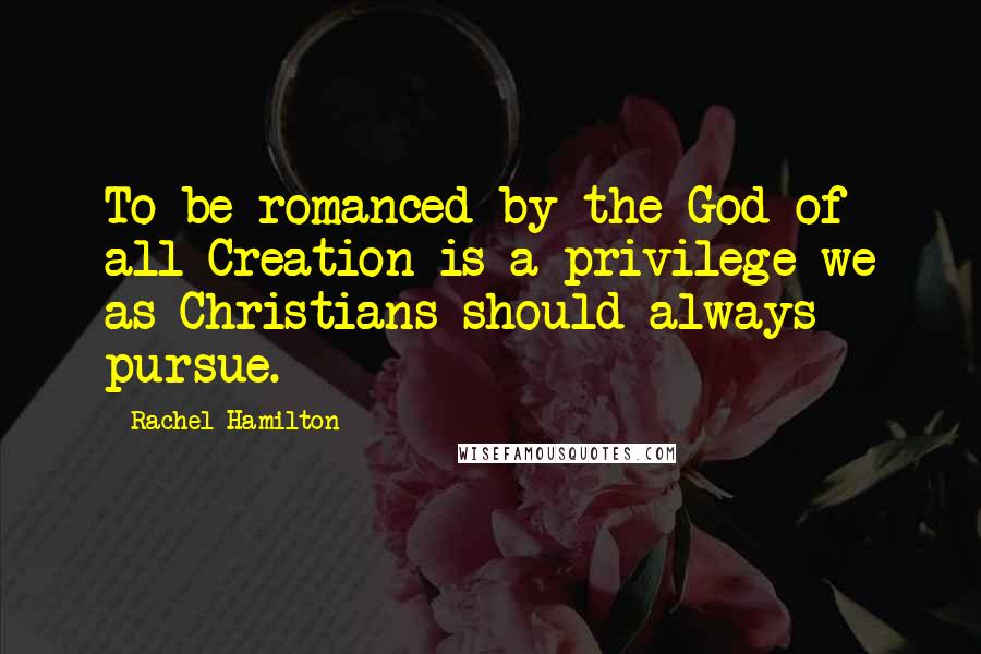 Rachel Hamilton Quotes: To be romanced by the God of all Creation is a privilege we as Christians should always pursue.