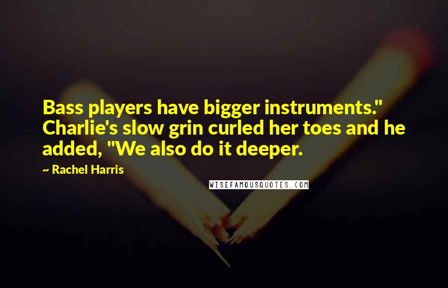 Rachel Harris Quotes: Bass players have bigger instruments." Charlie's slow grin curled her toes and he added, "We also do it deeper.