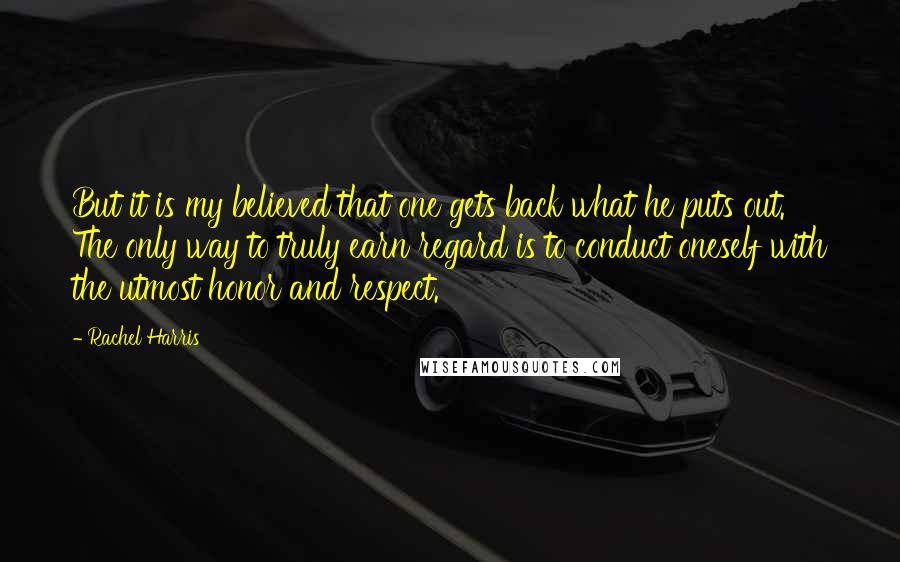 Rachel Harris Quotes: But it is my believed that one gets back what he puts out. The only way to truly earn regard is to conduct oneself with the utmost honor and respect.