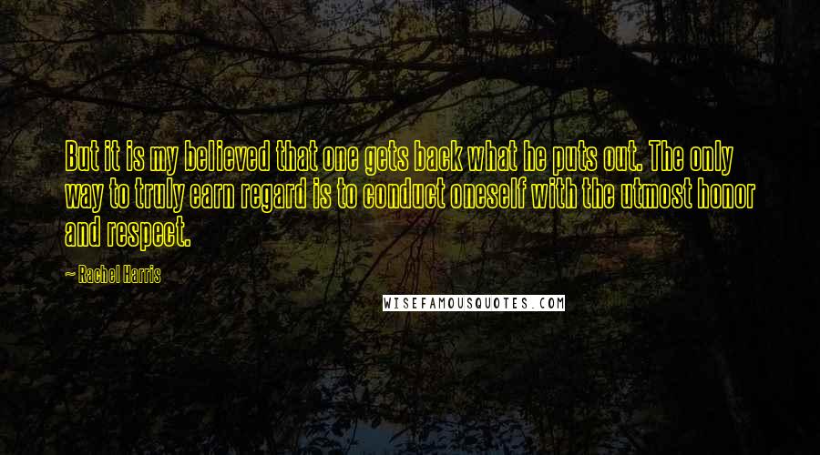 Rachel Harris Quotes: But it is my believed that one gets back what he puts out. The only way to truly earn regard is to conduct oneself with the utmost honor and respect.