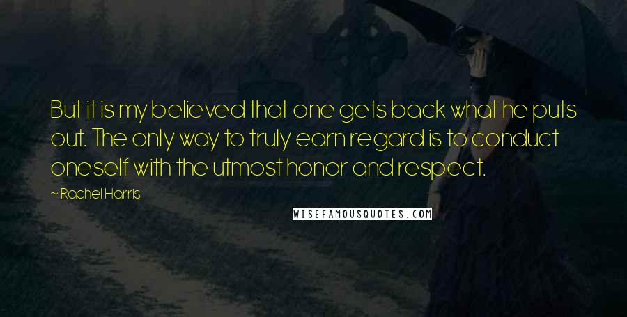 Rachel Harris Quotes: But it is my believed that one gets back what he puts out. The only way to truly earn regard is to conduct oneself with the utmost honor and respect.
