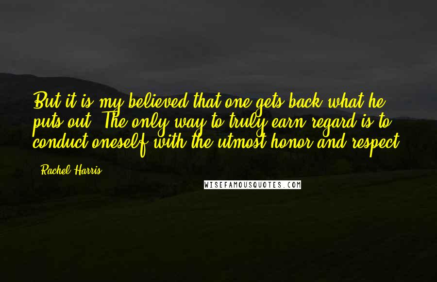 Rachel Harris Quotes: But it is my believed that one gets back what he puts out. The only way to truly earn regard is to conduct oneself with the utmost honor and respect.