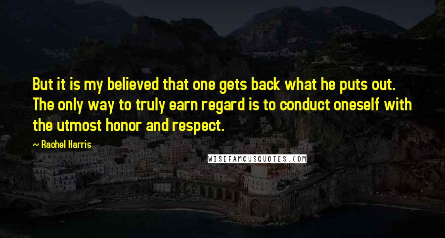 Rachel Harris Quotes: But it is my believed that one gets back what he puts out. The only way to truly earn regard is to conduct oneself with the utmost honor and respect.