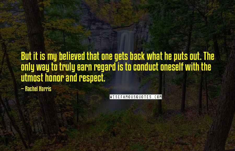 Rachel Harris Quotes: But it is my believed that one gets back what he puts out. The only way to truly earn regard is to conduct oneself with the utmost honor and respect.