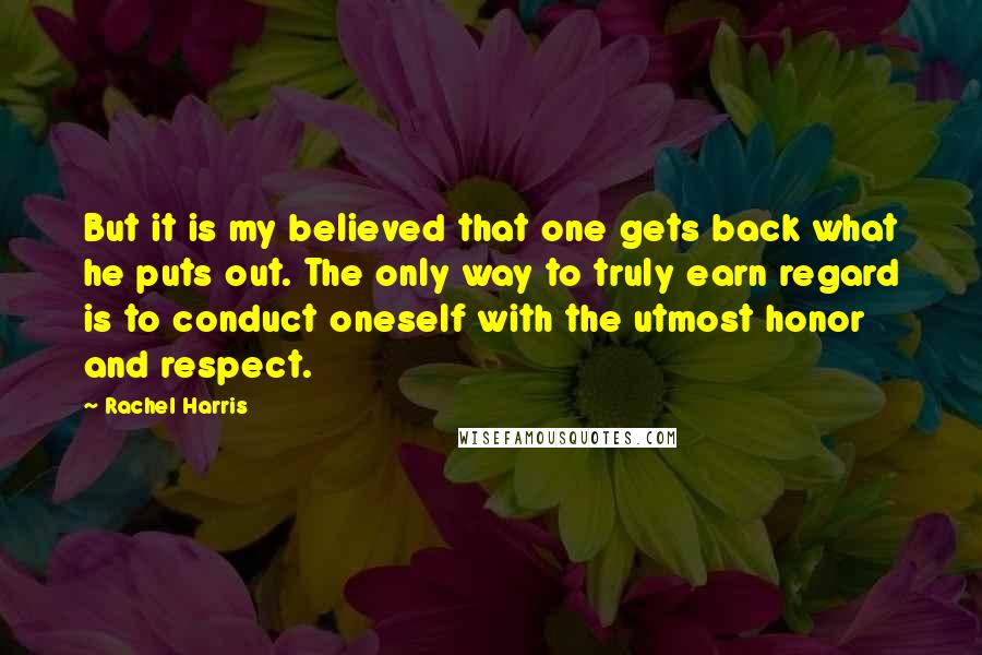 Rachel Harris Quotes: But it is my believed that one gets back what he puts out. The only way to truly earn regard is to conduct oneself with the utmost honor and respect.