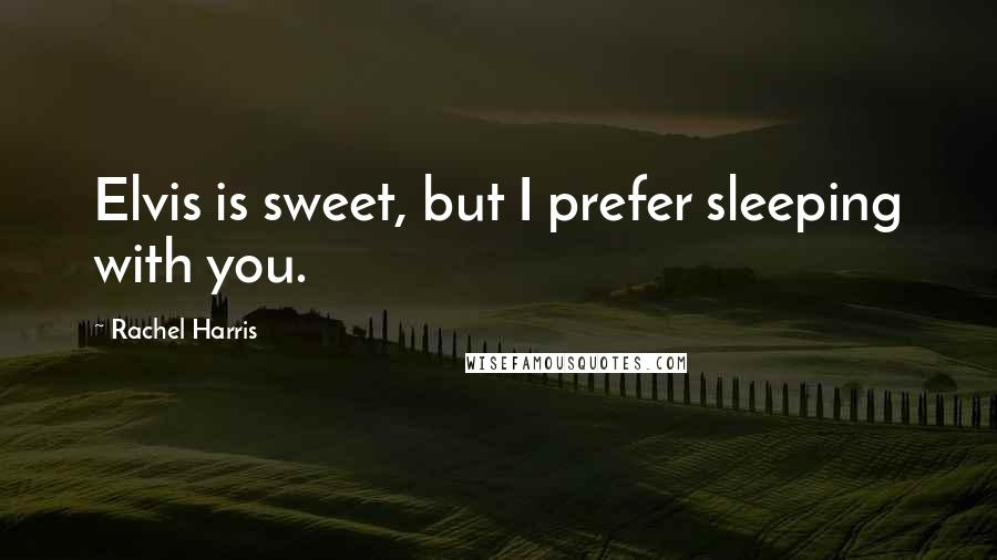 Rachel Harris Quotes: Elvis is sweet, but I prefer sleeping with you.