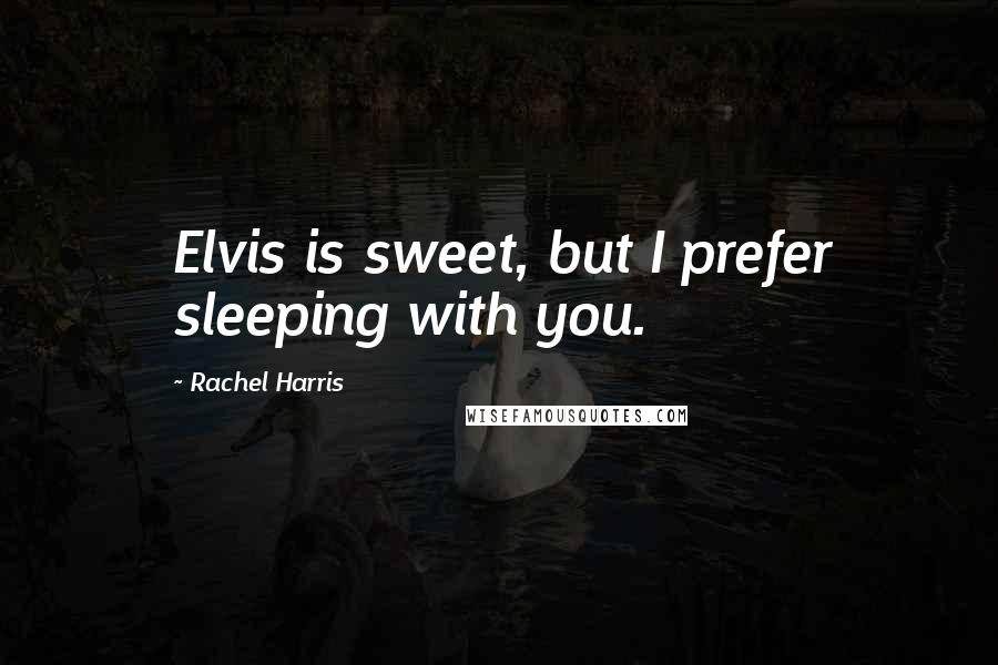 Rachel Harris Quotes: Elvis is sweet, but I prefer sleeping with you.