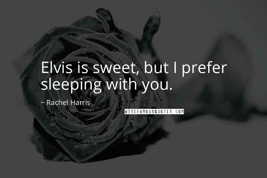 Rachel Harris Quotes: Elvis is sweet, but I prefer sleeping with you.
