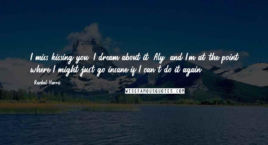 Rachel Harris Quotes: I miss kissing you. I dream about it, Aly, and I'm at the point where I might just go insane if I can't do it again.