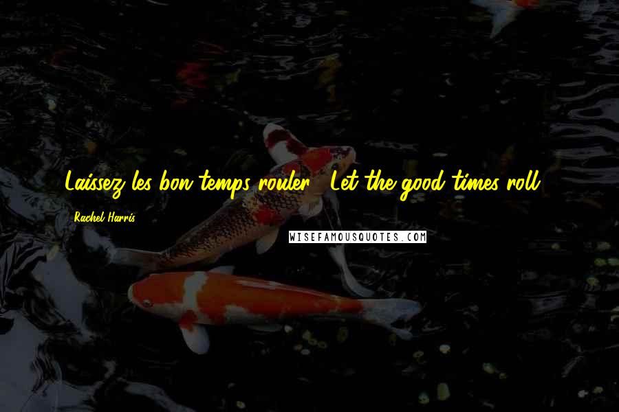 Rachel Harris Quotes: Laissez les bon temps rouler! (Let the good times roll!)