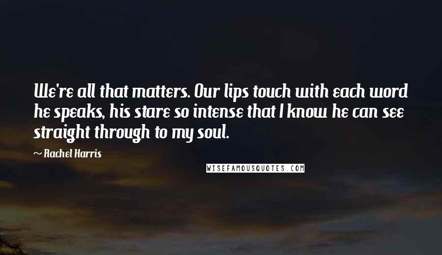 Rachel Harris Quotes: We're all that matters. Our lips touch with each word he speaks, his stare so intense that I know he can see straight through to my soul.