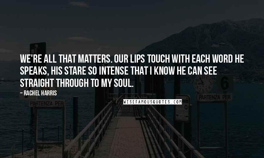 Rachel Harris Quotes: We're all that matters. Our lips touch with each word he speaks, his stare so intense that I know he can see straight through to my soul.