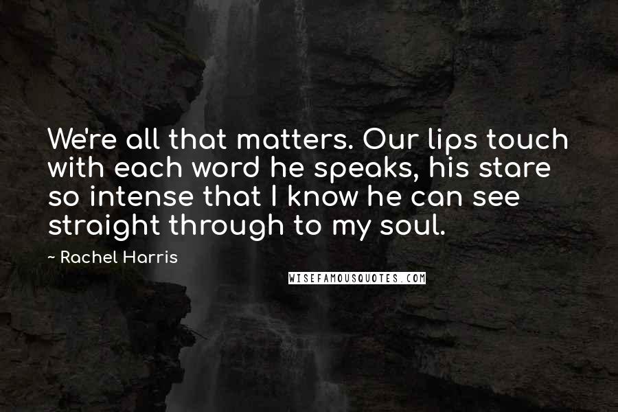 Rachel Harris Quotes: We're all that matters. Our lips touch with each word he speaks, his stare so intense that I know he can see straight through to my soul.