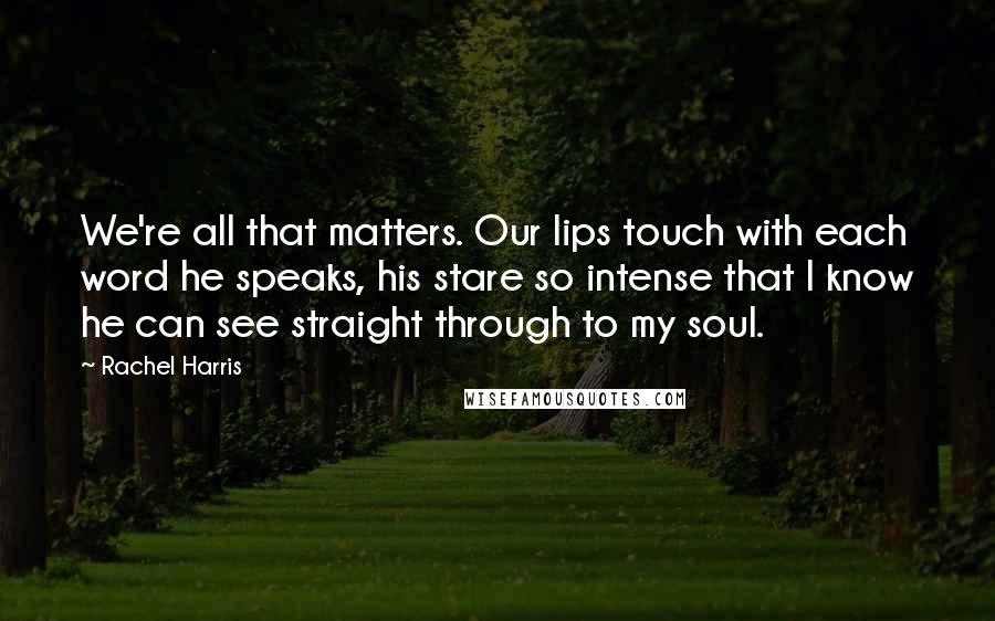 Rachel Harris Quotes: We're all that matters. Our lips touch with each word he speaks, his stare so intense that I know he can see straight through to my soul.