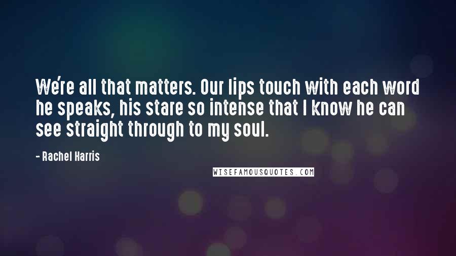 Rachel Harris Quotes: We're all that matters. Our lips touch with each word he speaks, his stare so intense that I know he can see straight through to my soul.