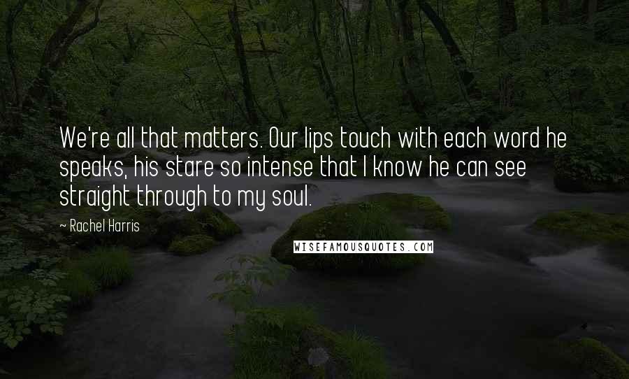 Rachel Harris Quotes: We're all that matters. Our lips touch with each word he speaks, his stare so intense that I know he can see straight through to my soul.