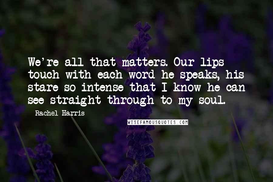 Rachel Harris Quotes: We're all that matters. Our lips touch with each word he speaks, his stare so intense that I know he can see straight through to my soul.