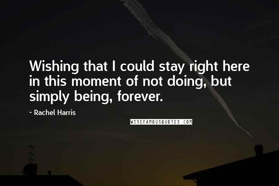 Rachel Harris Quotes: Wishing that I could stay right here in this moment of not doing, but simply being, forever.