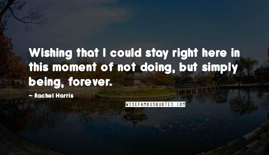 Rachel Harris Quotes: Wishing that I could stay right here in this moment of not doing, but simply being, forever.