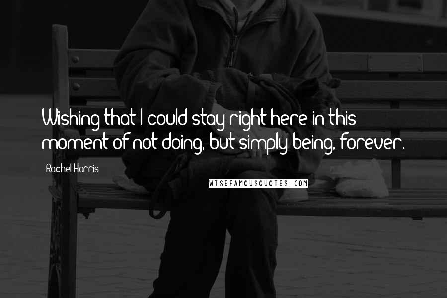 Rachel Harris Quotes: Wishing that I could stay right here in this moment of not doing, but simply being, forever.
