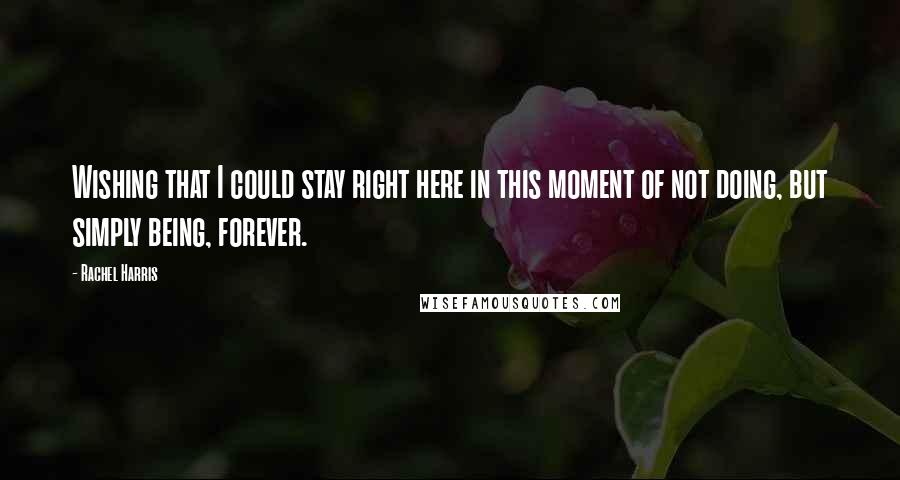 Rachel Harris Quotes: Wishing that I could stay right here in this moment of not doing, but simply being, forever.