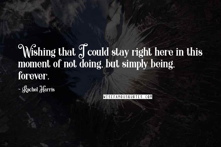 Rachel Harris Quotes: Wishing that I could stay right here in this moment of not doing, but simply being, forever.