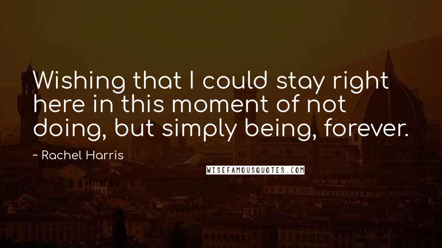 Rachel Harris Quotes: Wishing that I could stay right here in this moment of not doing, but simply being, forever.