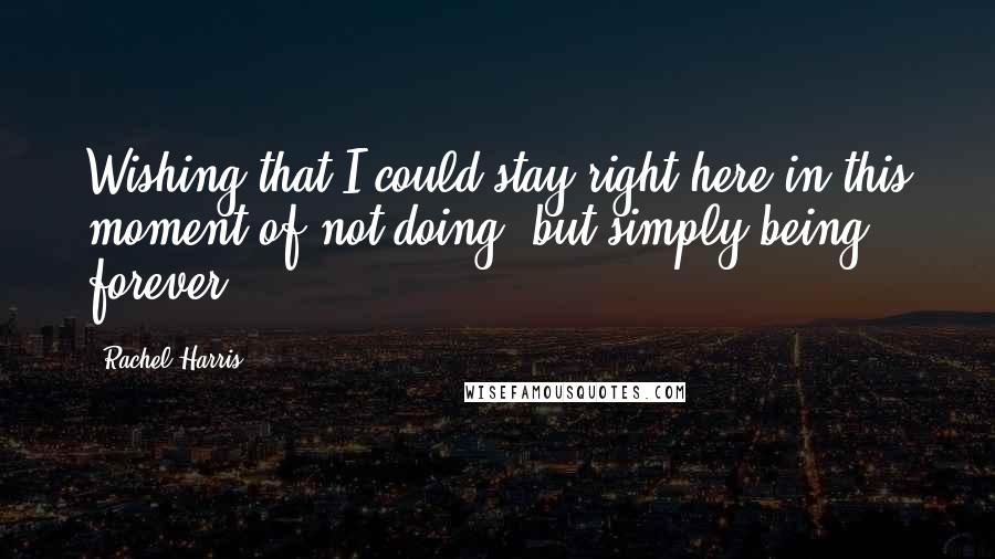 Rachel Harris Quotes: Wishing that I could stay right here in this moment of not doing, but simply being, forever.