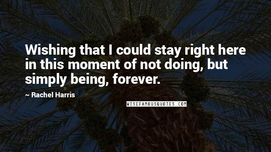 Rachel Harris Quotes: Wishing that I could stay right here in this moment of not doing, but simply being, forever.