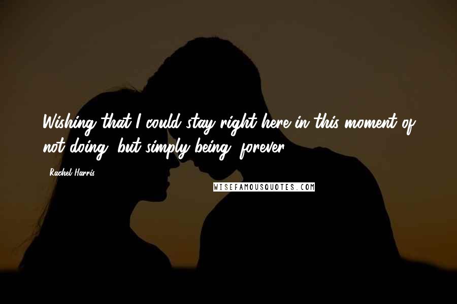 Rachel Harris Quotes: Wishing that I could stay right here in this moment of not doing, but simply being, forever.