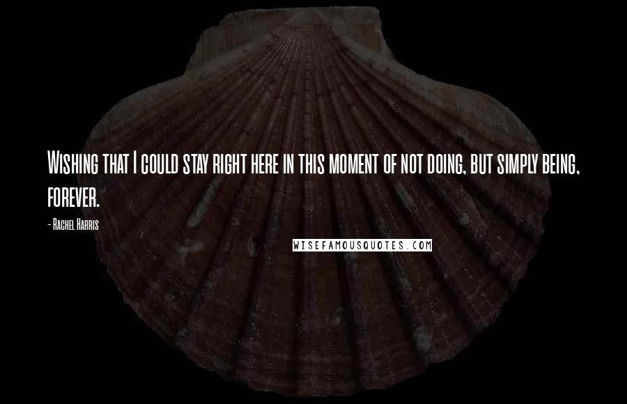Rachel Harris Quotes: Wishing that I could stay right here in this moment of not doing, but simply being, forever.