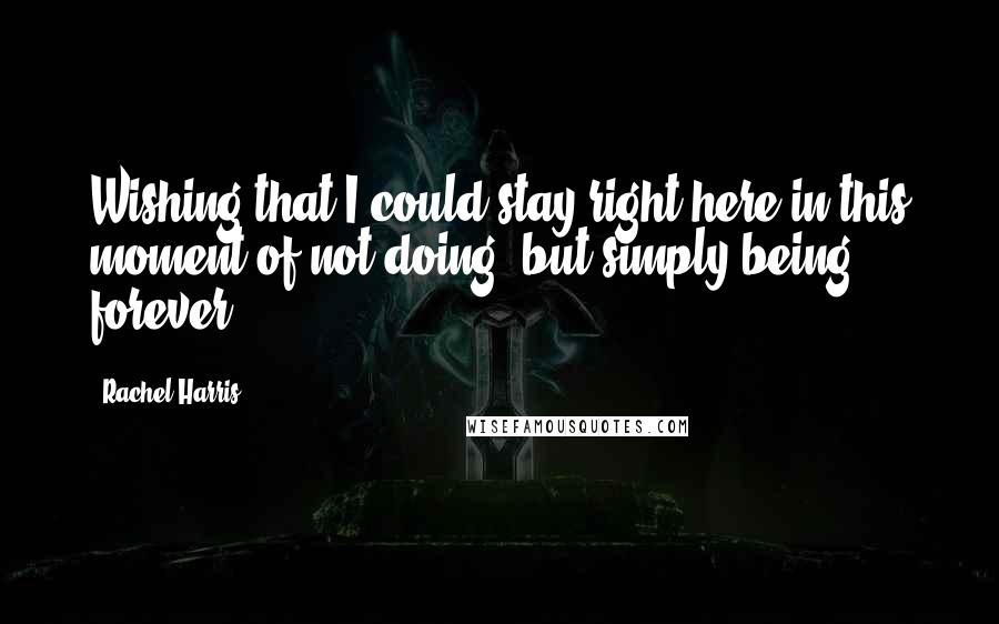 Rachel Harris Quotes: Wishing that I could stay right here in this moment of not doing, but simply being, forever.