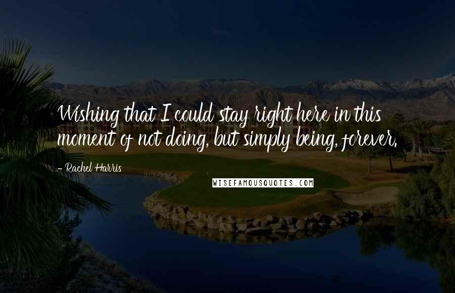 Rachel Harris Quotes: Wishing that I could stay right here in this moment of not doing, but simply being, forever.